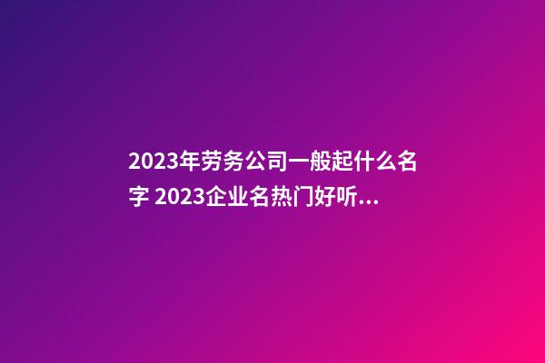 2023年劳务公司一般起什么名字 2023企业名热门好听,起名之家-第1张-公司起名-玄机派